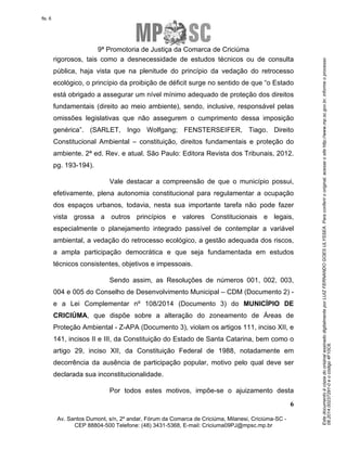 Este documento é cópia do original assinado digitalmente por LUIZ FERNANDO GOES ULYSSEA. Para conferir o original, acesse o site http://www.mp.sc.gov.br, informe o processo 
08.2014.00237291-0 e o código 4F10C6. 
fls. 6 
9ª Promotoria de Justiça da Comarca de Criciúma 
rigorosos, tais como a desnecessidade de estudos técnicos ou de consulta 
pública, haja vista que na plenitude do princípio da vedação do retrocesso 
ecológico, o princípio da proibição de déficit surge no sentido de que “o Estado 
está obrigado a assegurar um nível mínimo adequado de proteção dos direitos 
fundamentais (direito ao meio ambiente), sendo, inclusive, responsável pelas 
omissões legislativas que não assegurem o cumprimento dessa imposição 
genérica”. (SARLET, Ingo Wolfgang; FENSTERSEIFER, Tiago. Direito 
Constitucional Ambiental – constituição, direitos fundamentais e proteção do 
ambiente. 2ª ed. Rev. e atual. São Paulo: Editora Revista dos Tribunais, 2012. 
pg. 193-194). 
Vale destacar a compreensão de que o município possui, 
efetivamente, plena autonomia constitucional para regulamentar a ocupação 
dos espaços urbanos, todavia, nesta sua importante tarefa não pode fazer 
vista grossa a outros princípios e valores Constitucionais e legais, 
especialmente o planejamento integrado passível de contemplar a variável 
ambiental, a vedação do retrocesso ecológico, a gestão adequada dos riscos, 
a ampla participação democrática e que seja fundamentada em estudos 
técnicos consistentes, objetivos e impessoais. 
Sendo assim, as Resoluções de números 001, 002, 003, 
004 e 005 do Conselho de Desenvolvimento Municipal – CDM (Documento 2) - 
e a Lei Complementar nº 108/2014 (Documento 3) do MUNICÍPIO DE 
CRICIÚMA, que dispõe sobre a alteração do zoneamento de Áreas de 
Proteção Ambiental - Z-APA (Documento 3), violam os artigos 111, inciso XII, e 
141, incisos II e III, da Constituição do Estado de Santa Catarina, bem como o 
artigo 29, inciso XII, da Constituição Federal de 1988, notadamente em 
decorrência da ausência de participação popular, motivo pelo qual deve ser 
declarada sua inconstitucionalidade. 
Por todos estes motivos, impõe-se o ajuizamento desta 
6 
Av. Santos Dumont, s/n, 2º andar, Fórum da Comarca de Criciúma, Milanesi, Criciúma-SC - 
CEP 88804-500 Telefone: (48) 3431-5368, E-mail: Criciuma09PJ@mpsc.mp.br 
 