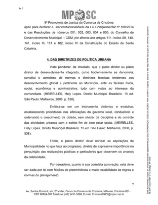 Este documento é cópia do original assinado digitalmente por LUIZ FERNANDO GOES ULYSSEA. Para conferir o original, acesse o site http://www.mp.sc.gov.br, informe o processo 
08.2014.00237291-0 e o código 4F10C6. 
fls. 7 
9ª Promotoria de Justiça da Comarca de Criciúma 
ação para declarar a inconstitucionalidade da Lei Complementar nº 108/2014 
e das Resoluções de números 001, 002, 003, 004 e 005, do Conselho de 
Desenvolvimento Municipal – CDM, por afronta aos artigos 111, inciso XII, 140, 
141, inciso III, 181 e 182, inciso IV da Constituição do Estado de Santa 
Catarina. 
Insta ponderar, de imediato, que o plano diretor ou plano 
diretor de desenvolvimento integrado, como hodiernamente se denomina, 
constitui o complexo de normas e diretrizes técnicas tendentes aos 
desenvolvimento global e pertinente ao Município, ante as facetas física, 
social, econômica e administrativa, tudo com vistas ao interesse da 
comunidade. (MEIRELLES, Hely Lopes. Direito Municipal Brasileiro. 15 ed. 
São Paulo: Malheiros, 2006, p. 538). 
Enfeixa-se em um instrumento dinâmico e evolutivo, 
estabelecendo prioridades nas efetivações do governo local, conduzindo e 
ordenando o crescimento da cidade, sem olvidar da disciplina e do controle 
das atividades urbanas com o estrito fim de bem estar social. (MEIRELLES, 
Hely Lopes. Direito Municipal Brasileiro. 15 ed. São Paulo: Malheiros, 2006, p. 
538). 
Enfim, o plano diretor deve nortear as aspirações da 
Municipalidade no que toca ao progresso, diretriz de expressiva importância na 
perquirição das realizações públicas e particulares que observem os anseios 
da coletividade. 
Por derradeiro, quanto à sua correlata aprovação, esta deve 
ser dada por lei com feições de preeminência e maior estabilidade às regras e 
normas do planejamento. 
7 
4. DAS DIRETRIZES DE POLÍTICA URBANA 
Av. Santos Dumont, s/n, 2º andar, Fórum da Comarca de Criciúma, Milanesi, Criciúma-SC - 
CEP 88804-500 Telefone: (48) 3431-5368, E-mail: Criciuma09PJ@mpsc.mp.br 
 