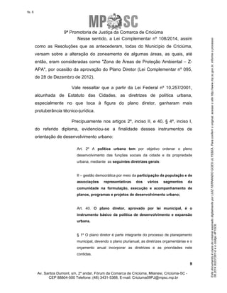 Este documento é cópia do original assinado digitalmente por LUIZ FERNANDO GOES ULYSSEA. Para conferir o original, acesse o site http://www.mp.sc.gov.br, informe o processo 
08.2014.00237291-0 e o código 4F10C6. 
fls. 8 
9ª Promotoria de Justiça da Comarca de Criciúma 
Nesse sentido, a Lei Complementar nº 108/2014, assim 
como as Resoluções que as antecederam, todas do Município de Criciúma, 
versam sobre a alteração do zoneamento de algumas áreas, as quais, até 
então, eram consideradas como "Zona de Áreas de Proteção Ambiental – Z-APA", 
por ocasião da aprovação do Plano Diretor (Lei Complementar nº 095, 
Vale ressaltar que a partir da Lei Federal nº 10.257/2001, 
alcunhada de Estatuto das Cidades, as diretrizes de política urbana, 
especialmente no que toca à figura do plano diretor, ganharam mais 
protuberância técnico-jurídica. 
Precipuamente nos artigos 2º, inciso II, e 40, § 4º, inciso I, 
do referido diploma, evidenciou-se a finalidade desses instrumentos de 
orientação de desenvolvimento urbano: 
Art. 2º A política urbana tem por objetivo ordenar o pleno 
desenvolvimento das funções sociais da cidade e da propriedade 
urbana, mediante as seguintes diretrizes gerais: 
II – gestão democrática por meio da participação da população e de 
associações representativas dos vários segmentos da 
comunidade na formulação, execução e acompanhamento de 
planos, programas e projetos de desenvolvimento urbano; 
Art. 40. O plano diretor, aprovado por lei municipal, é o 
instrumento básico da política de desenvolvimento e expansão 
urbana. 
§ 1º O plano diretor é parte integrante do processo de planejamento 
municipal, devendo o plano plurianual, as diretrizes orçamentárias e o 
orçamento anual incorporar as diretrizes e as prioridades nele 
contidas. 
8 
de 28 de Dezembro de 2012). 
Av. Santos Dumont, s/n, 2º andar, Fórum da Comarca de Criciúma, Milanesi, Criciúma-SC - 
CEP 88804-500 Telefone: (48) 3431-5368, E-mail: Criciuma09PJ@mpsc.mp.br 
 