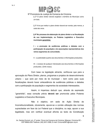 Este documento é cópia do original assinado digitalmente por LUIZ FERNANDO GOES ULYSSEA. Para conferir o original, acesse o site http://www.mp.sc.gov.br, informe o processo 
08.2014.00237291-0 e o código 4F10C6. 
fls. 9 
9ª Promotoria de Justiça da Comarca de Criciúma 
§ 2º O plano diretor deverá englobar o território do Município como 
um todo. 
§ 3º A lei que instituir o plano diretor deverá ser revista, pelo menos, a 
cada dez anos. 
§ 4º No processo de elaboração do plano diretor e na fiscalização 
de sua implementação, os Poderes Legislativo e Executivo 
municipais garantirão: 
I – a promoção de audiências públicas e debates com a 
participação da população e de associações representativas dos 
vários segmentos da comunidade; 
III – o acesso de qualquer interessado aos documentos e informações 
produzidos. (Grifo nosso). 
Com base na legislação atinente, verifica-se que para a 
aprovação do Plano Diretor, planos, programas e projetos de desenvolvimento 
urbano – que será por meio de lei municipal – bem como para suas 
fiscalizações deverá haver antecedência de audiências públicas e debates 
com a participação da população e segmentos da sociedade interessados. 
Assim, é imperioso deduzir que, através da expressão 
“garantirão”, essa consulta prévia deverá ser promovida pelos Poderes 
Legislativo e Executivo Municipais. 
Não é objetivo, em sede de Ação Direita de 
Inconstitucionalidade, obviamente, apurar-se a correta utilização das normas 
supracitadas em face da Lei Federal que a disciplina, ou seja, apurar a sua 
legalidade, mas sim verificar eventual afronta ao texto da Constituição 
9 
II – a publicidade quanto aos documentos e informações produzidos; 
Av. Santos Dumont, s/n, 2º andar, Fórum da Comarca de Criciúma, Milanesi, Criciúma-SC - 
CEP 88804-500 Telefone: (48) 3431-5368, E-mail: Criciuma09PJ@mpsc.mp.br 
 