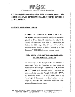 Este documento é cópia do original assinado digitalmente por LUIZ FERNANDO GOES ULYSSEA. Para conferir o original, acesse o site http://www.mp.sc.gov.br, informe o processo 
08.2014.00237291-0 e o código 4F10C6. 
fls. 1 
9ª Promotoria de Justiça da Comarca de Criciúma 
EXCELENTÍSSIMOS SENHORES DOUTORES DESEMBARGADORES DO 
ÓRGÃO ESPECIAL DO EGRÉGIO TRIBUNAL DE JUSTIÇA DO ESTADO DE 
SANTA CATARINA 
O MINISTÉRIO PÚBLICO DO ESTADO DE SANTA 
CATARINA, por seu representante abaixo assinado, vem, 
perante o Órgão Especial desse Egrégio Tribunal de 
Justiça, nos termos do artigo 125, §2º, da Constituição 
Federal de 1988, artigos 85 e 83, inciso XI, letra f, da 
Constituição do Estado de Santa Catarina, e na Lei 
Estadual nº 12.069/2001, ingressar com a presente 
em impugnação a Lei Complementar nº 108/2014 e 
Resoluções nº 001, 002, 003, 004 e 005, do Conselho de 
Desenvolvimento Municipal – CDM, todas do MUNICÍPIO 
DE CRICIÚMA, que dispõem sobre a alteração do 
zoneamento de Áreas de Proteção Ambiental - Z-APA, 
por afronta aos artigos 111, inciso XII, e 141, inciso III, da 
Constituição do Estado de Santa Catarina, bem como ao 
artigo 29, inciso XII, da Constituição Federal de 1988, 
pelas razões que passa a expor: 
1 
URGENTE: HÁ PEDIDO DE LIMINAR 
AÇÃO DIRETA DE INCONSTITUCIONALIDADE, COM 
PEDIDO DE MEDIDA CAUTELAR 
Av. Santos Dumont, s/n, 2º andar, Fórum da Comarca de Criciúma, Milanesi, Criciúma-SC - 
CEP 88804-500 Telefone: (48) 3431-5368, E-mail: Criciuma09PJ@mpsc.mp.br 
 