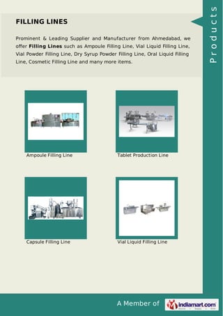 A Member of
FILLING LINES
Prominent & Leading Supplier and Manufacturer from Ahmedabad, we
oﬀer Filling Lines such as Ampoule Filling Line, Vial Liquid Filling Line,
Vial Powder Filling Line, Dry Syrup Powder Filling Line, Oral Liquid Filling
Line, Cosmetic Filling Line and many more items.
Ampoule Filling Line Tablet Production Line
Capsule Filling Line Vial Liquid Filling Line
Products
 
