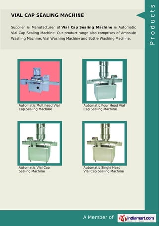 A Member of
VIAL CAP SEALING MACHINE
Supplier & Manufacturer of Vial Cap Sealing Machine & Automatic
Vial Cap Sealing Machine. Our product range also comprises of Ampoule
Washing Machine, Vial Washing Machine and Bottle Washing Machine.
Automatic Multihead Vial
Cap Sealing Machine
Automatic Four Head Vial
Cap Sealing Machine
Automatic Vial Cap
Sealing Machine
Automatic Single Head
Vial Cap Sealing Machine
Products
 