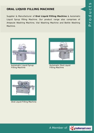 A Member of
ORAL LIQUID FILLING MACHINE
Supplier & Manufacturer of Oral Liquid Filling Machine & Automatic
Liquid Syrup Filling Machine. Our product range also comprises of
Ampoule Washing Machine, Vial Washing Machine and Bottle Washing
Machine.
Automatic Liquid Syrup
Filling Machine
Automatic Oral Liquid
Filling Machine
Oral Liquid Filling Machine
Products
 