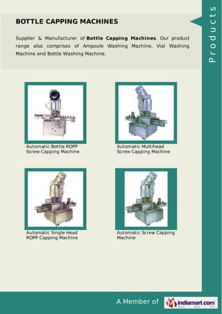 A Member of
BOTTLE CAPPING MACHINES
Supplier & Manufacturer of Bottle Capping Machines. Our product
range also comprises of Ampoule Washing Machine, Vial Washing
Machine and Bottle Washing Machine.
Automatic Bottle ROPP
Screw Capping Machine
Automatic Multihead
Screw Capping Machine
Automatic Single Head
ROPP Capping Machine
Automatic Screw Capping
Machine
Products
 