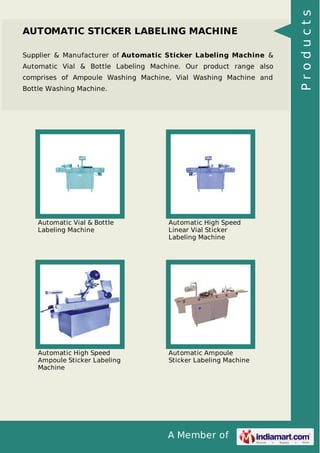 A Member of
AUTOMATIC STICKER LABELING MACHINE
Supplier & Manufacturer of Automatic Sticker Labeling Machine &
Automatic Vial & Bottle Labeling Machine. Our product range also
comprises of Ampoule Washing Machine, Vial Washing Machine and
Bottle Washing Machine.
Automatic Vial & Bottle
Labeling Machine
Automatic High Speed
Linear Vial Sticker
Labeling Machine
Automatic High Speed
Ampoule Sticker Labeling
Machine
Automatic Ampoule
Sticker Labeling Machine
Products
 