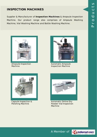 A Member of
INSPECTION MACHINES
Supplier & Manufacturer of Inspection Machines & Ampoule Inspection
Machine. Our product range also comprises of Ampoule Washing
Machine, Vial Washing Machine and Bottle Washing Machine.
Ampoule Inspection
Machine
Automatic Ampoule
Inspection Machine
Capsule Inspection &
Polishing Machine
Automatic Online Dry
Powder Vial Inspection
Machine
Products
 