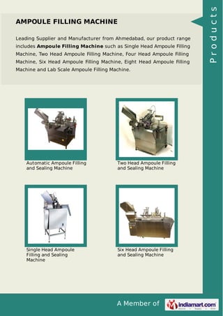 A Member of
AMPOULE FILLING MACHINE
Leading Supplier and Manufacturer from Ahmedabad, our product range
includes Ampoule Filling Machine such as Single Head Ampoule Filling
Machine, Two Head Ampoule Filling Machine, Four Head Ampoule Filling
Machine, Six Head Ampoule Filling Machine, Eight Head Ampoule Filling
Machine and Lab Scale Ampoule Filling Machine.
Automatic Ampoule Filling
and Sealing Machine
Two Head Ampoule Filling
and Sealing Machine
Single Head Ampoule
Filling and Sealing
Machine
Six Head Ampoule Filling
and Sealing Machine
Products
 