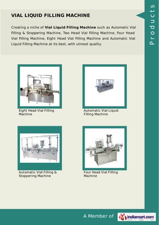 A Member of
VIAL LIQUID FILLING MACHINE
Creating a niche of Vial Liquid Filling Machine such as Automatic Vial
Filling & Stoppering Machine, Two Head Vial Filling Machine, Four Head
Vial Filling Machine, Eight Head Vial Filling Machine and Automatic Vial
Liquid Filling Machine at its best, with utmost quality.
Eight Head Vial Filling
Machine
Automatic Vial Liquid
Filling Machine
Automatic Vial Filling &
Stoppering Machine
Four Head Vial Filling
Machine
Products
 