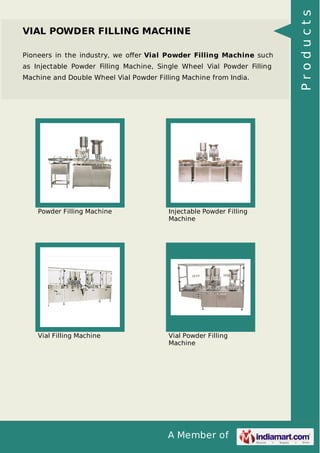 A Member of
VIAL POWDER FILLING MACHINE
Pioneers in the industry, we oﬀer Vial Powder Filling Machine such
as Injectable Powder Filling Machine, Single Wheel Vial Powder Filling
Machine and Double Wheel Vial Powder Filling Machine from India.
Powder Filling Machine Injectable Powder Filling
Machine
Vial Filling Machine Vial Powder Filling
Machine
Products
 