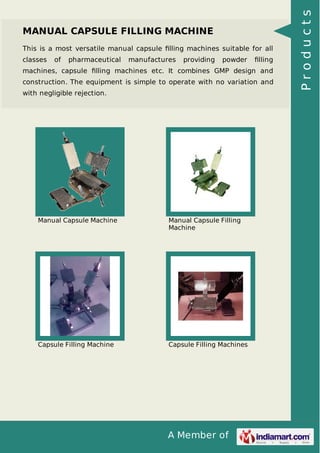 A Member of
MANUAL CAPSULE FILLING MACHINE
This is a most versatile manual capsule ﬁlling machines suitable for all
classes of pharmaceutical manufactures providing powder ﬁlling
machines, capsule ﬁlling machines etc. It combines GMP design and
construction. The equipment is simple to operate with no variation and
with negligible rejection.
Manual Capsule Machine Manual Capsule Filling
Machine
Capsule Filling Machine Capsule Filling Machines
Products
 