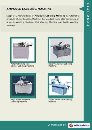 A Member of
AMPOULE LABELING MACHINE
Supplier & Manufacturer of Ampoule Labeling Machine & Automatic
Ampoule Sticker Labeling Machine. Our product range also comprises of
Ampoule Washing Machine, Vial Washing Machine and Bottle Washing
Machine.
Automatic Ampoule
Sticker Labeling Machine
Rotary Ampoule Labeling
Machine
High Speed Ampoule
Labeling Machine
Ampoule Sticker Labeling
Machine
Products
 