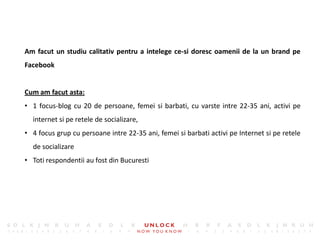 13




Am facut un studiu calitativ pentru a intelege ce-si doresc oamenii de la un brand pe
Facebook


Cum am facut asta:
• 1 focus-blog cu 20 de persoane, femei si barbati, cu varste intre 22-35 ani, activi pe
  internet si pe retele de socializare,
• 4 focus grup cu persoane intre 22-35 ani, femei si barbati activi pe Internet si pe retele
  de socializare
• Toti respondentii au fost din Bucuresti
 
