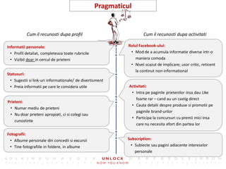 17
                                                   Pragmaticul


           Cum il recunosti dupa profil                              Cum il recunosti dupa activitati

Informatii personale:                                        Rolul Facebook-ului:
  • Profil detaliat, completeaza toate rubricile              • Mod de a acumula informatie diverse intr-o
  • Vizibil doar in cercul de prieteni                           maniera comoda
                                                              • Nivel scazut de implicare; usor critic, reticent
                                                                 la continut non-informational
Statusuri:
  • Sugestii si link-uri informationale/ de divertisment
  • Preia informatii pe care le considera utile              Activitati:
                                                              • Intra pe paginile prietenilor insa dau Like
                                                                 foarte rar – cand au un castig direct
Prieteni:
                                                              • Cauta detalii despre produse si promotii pe
 • Numar mediu de prieteni
                                                                 paginile brand-urilor
 • Nu doar prieteni apropiati, ci si colegi sau
                                                              • Participa la concursuri cu premii mici insa
    cunostinte
                                                                 care nu necesita efort din partea lor

Fotografii:
 • Albume personale din concedii si excursii                Subscription:
 • Tine fotografiile in foldere, in albume                   • Subiecte sau pagini adiacente intereselor
                                                               personale
 