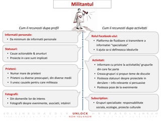 18
                                                        Militantul



           Cum il recunosti dupa profil                                  Cum il recunosti dupa activitati
Informatii personale:                                            Rolul Facebook-ului:
  • Da minimum de informatii personale                            • Platforma de fluidizare si transmitere a
                                                                     informatiei “specializate”
Statusuri:                                                        • Ii ajuta sa-si defineasca idealurile
  • Cauze actionabile & anunturi
  • Proiecte in care sunt implicati
                                                                 Activitati:
                                                                  • Informare cu privire la activitatile/ grupurile
Prieteni:                                                            din care fac parte
 • Numar mare de prieteni                                         • Creaza grupuri si propun teme de discutie
 • Prieteni cu diverse preocupari, din diverse medii              • Posteaza statusuri despre proiectele in
 • Ii unesc cauzele pentru care militeaza                            derulare – info relevante si persuasive
                                                                  • Posteaza poze de la evenimente

Fotografii:
 • Din domeniile lor de interes                                  Subscription:
 • Fotografii despre evenimente, asociatii, intalniri             • Grupuri specializate: responsabilitate
                                                                    sociala, ecologie, proiecte culturale
 