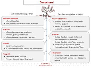 19
                                                      Conectorul


           Cum il recunosti dupa profil                               Cum il recunosti dupa activitati

Informatii personale:                                         Rolul Facebook-ului:
  • Informatii detaliate                                       • Definirea si personalizarea rolului lor in
  • Profil ne-restrictionat (nu au nimic de ascuns)               interiorul grupului
                                                               • Metoda de proiectare intituitiva a stilului si
Statusuri:                                                        conceptiilor personale
  • Informatii amuzante, personalizate –
    filmulete, glume, poze haioase                            Activitati:
  • Informatii despre evenimente / hot spots                   • Cauta si distribuie noutati si informatii
                                                                  amuzante pe wall-ul prietenilor
                                                               • Cauta si distribuie citate/ poze amuzante
Prieteni:
                                                               • Recomanda jocuri, bancuri, spot-uri
 • Numar mediu, grup divers
                                                               • Posteaza informatii despre seriale/ filme
 • Se comporta cau un liant social – nod informational

                                                              Subscription:
Fotografii:
                                                               • Jocuri, muzica, filme, evenimente, pagini
 • Evenimente la care participa
                                                                 amuzante, locatii – pentru a le putea da mai
 • Petreceri si excursii alaturi de prieteni
                                                                 departe
 