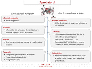 20
                                                       Aprobatorul


           Cum il recunosti dupa profil                                 Cum il recunosti dupa activitati

Informatii personale:
  • Informatii generice                                        Rolul Facebook-ului:
                                                                • Mijloc de integrare in grup, mod prin care se
                                                                   fac acceptati
Statusuri:
  • Informatii si link-uri despre domenii de interes
    pentru el si pentru grupul de prieteni                      Activitati:
                                                                 • Viziteaza paginile prietenilor, dau like si
                                                                    comenteaza fotografii/ postari
Prieteni:                                                        • Mesaje de “La multi ani!”/ chat
 • Grup restrans – doar persoanele pe care le cunosc             • Posteaza sfaturi/ stiri de interes general
    personal                                                        “vedeti, de maine vine codul portocaliu”



Fotografii:
                                                               Subscription:
 • Fotografii cu grupul restrans de prieteni
                                                                • Reflecta lumea reala si interesele lor si ale
 • Fotografii cu hobby-urile lor
                                                                  grupului: cluburi in care merg, ciocolata
 • Fotografii amuzante
                                                                  preferata etc.
 
