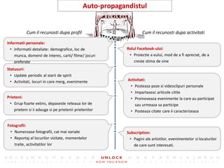 21
                                              Auto-propagandistul


           Cum il recunosti dupa profil                             Cum il recunosti dupa activitati

Informatii personale:
  • Informatii detaliate: demografice, loc de              Rolul Facebook-ului:
    munca, domenii de interes, carti/ filme/ jocuri         • Proiectie a eului, mod de a fi apreciat, de a
    preferate                                                  creste stima de sine
Statusuri:
  • Update periodic al starii de spirit
  • Activitati, locuri in care merg, evenimente            Activitati:
                                                            • Posteaza poze si videoclipuri personale
                                                            • Impartasesc articole citite
Prieteni:                                                   • Promoveaza evenimente la care au participat
 • Grup foarte extins, depaseste reteaua lor de                sau urmeaza sa participe
    prieteni si ii adauga si pe prietenii prietenilor       • Posteaza citate care ii caracterizeaza


Fotografii:
 • Numeroase fotografii, cat mai variate                   Subscription:
 • Reportaj al locurilor vizitate, momentelor               • Pagini ale artistilor, evenimentelor si localurilor
    traite, activitatilor lor                                 de care sunt interesati.
 