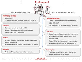 22
                                                     Exploratorul


           Cum il recunosti dupa profil                                Cum il recunosti dupa activitati
Informatii personale:
  • Demografice                                               Rolul Facebook-ului:
  • Domenii de interes (muzica, filme, carti, arta, etc.)      • Unealta personala de informare, beneficiu
                                                                  sigur si constant
Statusuri:                                                     • Pot fi la curent cu ultimele noutati/ tendinte
  • Genul de oameni fascinati de idei
  • Link-uri cu muzica non-mainstream / citate
                                                               Activitati:
    interesante/ care ii reprezinta
                                                                • Cauta informatii despre ultimele evenimente
                                                                • Creaza si impartasesc colectia proprie de
Prieteni:
                                                                   muzica/ filme
 • Prieteni apropiati si persoane cu care impartasesc
                                                                • Cauta idei originale care sa le ocupe timpul
    ideile/ hobby-urile
                                                                • Posteaza imagini legate de hobby-urile lor
 • Surse de informatii pentru domeniile lor de interes


Fotografii:                                                   Subscription:
 • Posteaza fotografii cu incercari conceptuale                • Pagini cu noutati, idei creative si originale
                                                                 despre domeniile lor de interes.
 