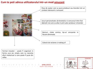 Cum te poti adresa utilizatorului intr-un mod amuzant
                                                Poza de avatar care sa puna produsul sau brandul intr-un
                                                context interesant si amuzant




                                                Jocuri personalizate ale brandului si concursuri intre fani
                                                Aplicatii noi care sa aiba in prim plan produsul si brandul




                                                 Bancuri, citate comice, tip-uri amuzante in
                                                 fiecare dimineata



                                                 Colectii de reclame si making of



 Format inovator – poate fi organizat in
 forma unui joc simplu care nu necesita
 efort intelectual si care poate fi jucat din
 reflex
                                                                                      Exploratori             Conectori
 