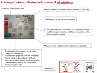 Cum te poti adresa utilizatorului intr-un mod informational
 Produsul este in primul plan                        Avatar care exprima explicit produsul sau logo-ul brandului




                                                      Detalii despre brand si istoria brandului




                                                     • Decrierea detaliata a produselor si a beneficiilor acestora
                                                     • Locatiile magazinelor/disponibilitatea produselor pentru
                                                       fiecare magazin in parte




                                                     Magazin virtual, videoclipuri de prezentare a produselor

 • Organizarea informatiei pe cat mai multe
   categorii si subcategorii
 • Existenta unei pagini de tip micro-site pentru
   fiecare categorie de produs a brandului
 • Informatii detaliate despre produse sau linkuri
   catre site pentru diferite detalii legate de                            Pragmatici       Militanti       Aprobatori
   produs, magazine, etc
 