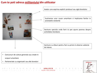 Cum te poti adresa militantului din utilizator

                                                   Avatar care exprima explicit produsul sau sigla brandului



                                                    Sustinerea unor cauze umanitare si implicarea fanilor in
                                                    activitatile existente



                                                   Sectiune speciala unde fanii isi pot spune parerea despre
                                                   activitatea brandului




                                                   Sectiune cu sfaturi pentru fani cu privire la diverse subiecte
                                                   de interes


 • Concursuri de cultura generala sau create in
    scopuri umanitare
 • Parteneriate cu organizatii sau alte branduri                                                            Militanti
 