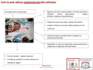 Cum te poti adresa exploratorului din utilizator


   Conceptul este in primul plan                         •      Aplicatii care pot fi personalizate in functie de fiecare
                                                                utilizator,    fundal     personalizat     –     imagini
                                                                artistice, moderne, nonconformiste


                                                             • Playlist de muzica sau radio, colectie de reclame
                                                             • Imagini cu felul in care este utilizat produsul in mai
                                                                multe tari


                                                             • Colectii de poze nonconformiste si originale cu
                                                               produsele promovate


                                                             • Newsletter cu cele mai importante evenimente dintr-o
                                                               saptamana si organizari de evenimente




   • Format inovator – aplicatii speciale
   • Il intriga pe utilizator, ii suscita interesul sa                                       Exploratori     Auto-propagandist
      descopere pagina
 