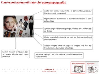 Cum te poti adresa utilizatorului auto-propagandist

                                              Avatar care sa iasa in evidenta – o personalitate, produsul
                                              intr-un context extravagant

                                              Organizarea de evenimente si activitati interesante la care
                                              pot participa



                                              Aplicatii originale care sa apara pe peretele lor – postari idei
                                              de design


                                              Citate, recenzii ale celor mai noi carti sau filme pe care le pot
                                              posta pe perete


                                              Articole despre artisti in voga sau despre cele mai noi
                                              trenduri in moda, muzica, tehnologie

 Format modern si inovator, care
 sa atraga atentia prin culori     Sfaturi de styling – cum sa-si asorteze ceasul la evenimente
 puternice                         si vestimentatii


                                                                                   Auto-propagandist    Exploratori
 