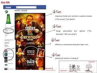Asa DA



         Implicarea fanilor prin activitati si aplicatii creative
         (“The sunrise”,,”Fan Bottle”)




          Design     personalizat    prin     aplicatii   (“The
          Senerade”, “Win and swing”)




         Afilierea cu evenimente (Australian Open, etc)




         Colectie de reclame si making of

                                                           Conectori




                Exploratori
 