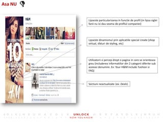 Asa NU   
             Lipseste particularizarea in functie de profil (in lipsa siglei
             fanii nu isi dau seama de profilul companiei)




             Lipseste dinamismul prin aplicatiile special create (shop
             virtual, sfaturi de styling, etc)




             Utilizatorii o percep drept o pagina in care se orienteaza
             greu (includerea informatiilor din 2 categorii diferite sub
             aceeasi denumire. Ex: Your H&M include Fashion si
             FAQ)



             Sectiuni neactualizate (ex: Deals)
 