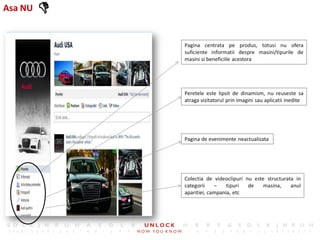 Asa NU   
             Pagina centrata pe produs, totusi nu ofera
             suficiente informatii despre masini/tipurile de
             masini si beneficiile acestora




             Peretele este lipsit de dinamism, nu reuseste sa
             atraga vizitatorul prin imagini sau aplicatii inedite




             Pagina de evenimente neactualizata




             Colectia de videoclipuri nu este structurata in
             categorii    –    tipuri  de    masina,    anul
             aparitiei, campania, etc
 