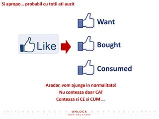 Si apropo… probabil cu totii ati auzit


                                              Want

                                              Bought

                                              Consumed
                      Asadar, vom ajunge in normalitate!
                            Nu conteaza doar CAT
                          Conteaza si CE si CUM …
 