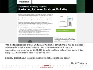 4




“Mai multe publicatii au preluat un studiu al Webtrends care afirma ca rata de click la ad-
urile de pe Facebook a scazut la 0,05%. Pentru cei care nu au un doctorat in
matematica, asta inseamna ca, din 10.000 de reclame afisate pe Facebook, oamenii dau
click pe 5. Adweek descrie acest lucru ca fiind abisal.

E mai rau decat abisal. E incredibil, incomprehensibil, abisalmente abisal.”

                                                                               The Ad Contrarian
 