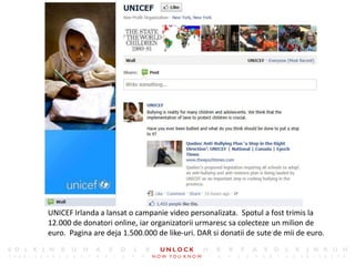 8




UNICEF Irlanda a lansat o campanie video personalizata. Spotul a fost trimis la
12.000 de donatori online, iar organizatorii urmaresc sa colecteze un milion de
euro. Pagina are deja 1.500.000 de like-uri. DAR si donatii de sute de mii de euro.
 