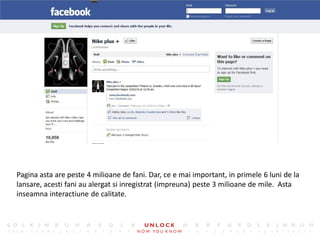 9




Pagina asta are peste 4 milioane de fani. Dar, ce e mai important, in primele 6 luni de la
lansare, acesti fani au alergat si inregistrat (impreuna) peste 3 milioane de mile. Asta
inseamna interactiune de calitate.
 