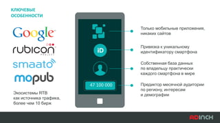 Экосистемы RTB
как источника трафика,
более чем 10 бирж
Только мобильные приложения,
никаких сайтов
Привязка к уникальному
идентификатору смартфона
Собственная база данных
по владельцу практически
каждого смартфона в мире
Предиктор месячной аудитории
по региону, интересам
и демографии
47 100 000
КЛЮЧЕВЫЕ
ОСОБЕННОСТИ
 