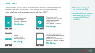 ПРАЙС- ЛИСТ
Тарифицируется контакт, то есть гарантированный просмотр рекламы уникальным
пользователем при ограничении в 1 показ каждому в течении всей кампании.
Цена в рублях за 1 млн пользователей (без НДС)*
Полноэкранный
графический
баннер (320х480)
300 000 р.
Узкий
графический
баннер (320х50)
60 000 р.
Полноэкранный
интерактивный баннер
с мультимедийным
содержанием
(Rich-Media, 320х480)
600 000 р.
Узкий интерактивный
баннер с мультимедийным
содержанием,
раскрывающийся на весь
экран (Rich-Media, 320х50)
300 000 р.
• Минимальный бюджет –
100 000 руб (без НДС)
• Делаем бесплатно креатив
и лендинг при бюджете
не менее 300 000 руб
(без НДС)
 