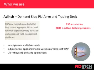Who we are
Adinch – Demand Side Platform and Trading Desk
230 + countries
3000 + million daily impressions

•

•
•

smartphones and tablets only
ad platforms: apps and mobile versions of sites (not WAP)
20 + thousand sites and applications

 