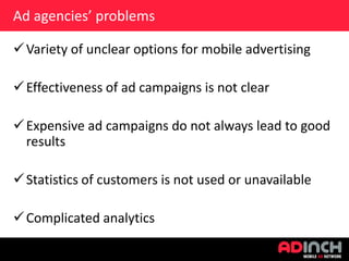 Ad agencies’ problems
 Variety of unclear options for mobile advertising
 Effectiveness of ad campaigns is not clear
 Expensive ad campaigns do not always lead to good
results
 Statistics of customers is not used or unavailable

 Complicated analytics

 