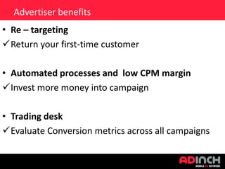 Advertiser benefits
• Re – targeting
Return your first-time customer
• Automated processes and low CPM margin
Invest more money into campaign
• Trading desk
Evaluate Conversion metrics across all campaigns

 