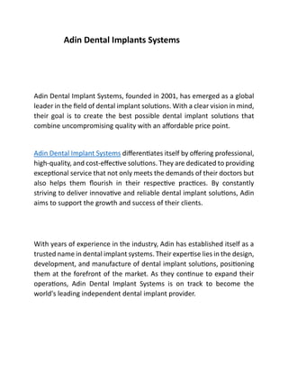 Adin Dental Implants Systems
Adin Dental Implant Systems, founded in 2001, has emerged as a global
leader in the field of dental implant solutions. With a clear vision in mind,
their goal is to create the best possible dental implant solutions that
combine uncompromising quality with an affordable price point.
Adin Dental Implant Systems differentiates itself by offering professional,
high-quality, and cost-effective solutions. They are dedicated to providing
exceptional service that not only meets the demands of their doctors but
also helps them flourish in their respective practices. By constantly
striving to deliver innovative and reliable dental implant solutions, Adin
aims to support the growth and success of their clients.
With years of experience in the industry, Adin has established itself as a
trusted name in dental implant systems. Their expertise lies in the design,
development, and manufacture of dental implant solutions, positioning
them at the forefront of the market. As they continue to expand their
operations, Adin Dental Implant Systems is on track to become the
world's leading independent dental implant provider.
 