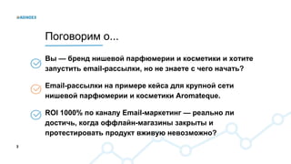 3
Вы — бренд нишевой парфюмерии и косметики и хотите
запустить email-рассылки, но не знаете с чего начать?
Email-рассылки на примере кейса для крупной сети
нишевой парфюмерии и косметики Aromateque.
ROI 1000% по каналу Email-маркетинг — реально ли
достичь, когда оффлайн-магазины закрыты и
протестировать продукт вживую невозможно?
Поговорим о...
 