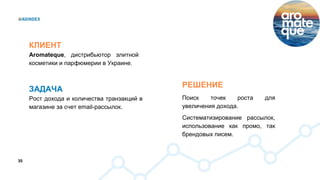 35
РЕШЕНИЕ
Поиск точек роста для
увеличения дохода.
Систематизирование рассылок,
использование как промо, так
брендовых писем.
КЛИЕНТ
Aromateque, дистрибьютор элитной
косметики и парфюмерии в Украине.
ЗАДАЧА
Рост дохода и количества транзакций в
магазине за счет email-рассылок.
 