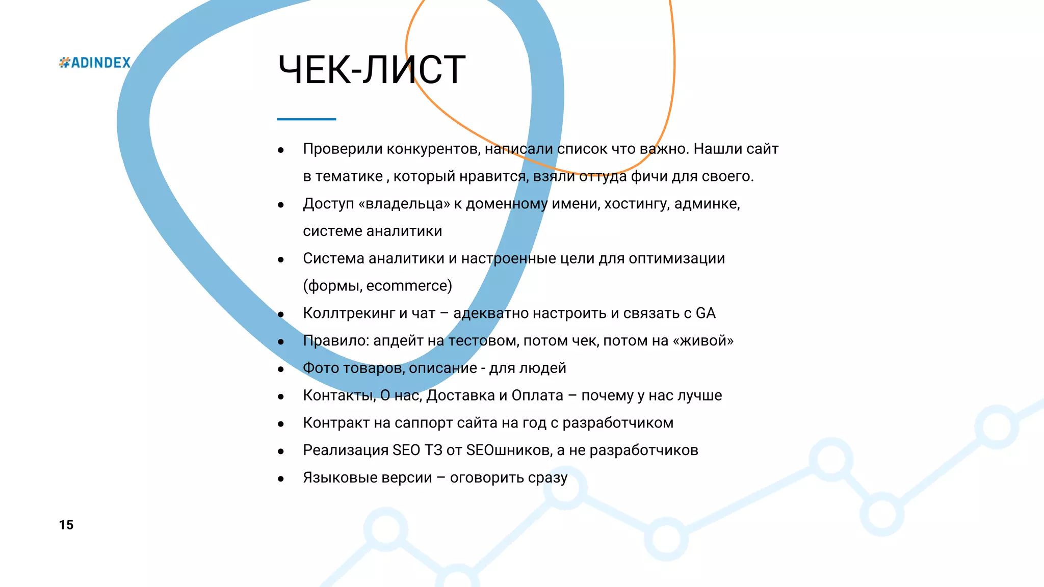 15
ЧЕК-ЛИСТ
● Проверили конкурентов, написали список что важно. Нашли сайт
в тематике , который нравится, взяли оттуда фичи для своего.
● Доступ «владельца» к доменному имени, хостингу, админке,
системе аналитики
● Система аналитики и настроенные цели для оптимизации
(формы, ecommerce)
● Коллтрекинг и чат – адекватно настроить и связать с GA
● Правило: апдейт на тестовом, потом чек, потом на «живой»
● Фото товаров, описание - для людей
● Контакты, О нас, Доставка и Оплата – почему у нас лучше
● Контракт на саппорт сайта на год с разработчиком
● Реализация SEO ТЗ от SEOшников, а не разработчиков
● Языковые версии – оговорить сразу
 