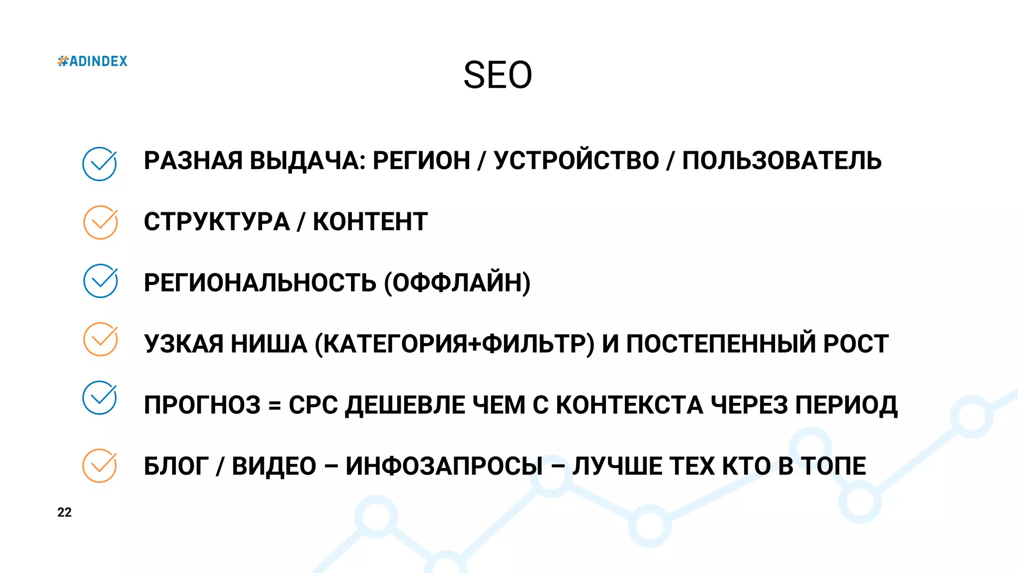 22
РАЗНАЯ ВЫДАЧА: РЕГИОН / УСТРОЙСТВО / ПОЛЬЗОВАТЕЛЬ
СТРУКТУРА / КОНТЕНТ
РЕГИОНАЛЬНОСТЬ (ОФФЛАЙН)
УЗКАЯ НИША (КАТЕГОРИЯ+ФИЛЬТР) И ПОСТЕПЕННЫЙ РОСТ
ПРОГНОЗ = CPC ДЕШЕВЛЕ ЧЕМ С КОНТЕКСТА ЧЕРЕЗ ПЕРИОД
БЛОГ / ВИДЕО – ИНФОЗАПРОСЫ – ЛУЧШЕ ТЕХ КТО В ТОПЕ
SEO
 