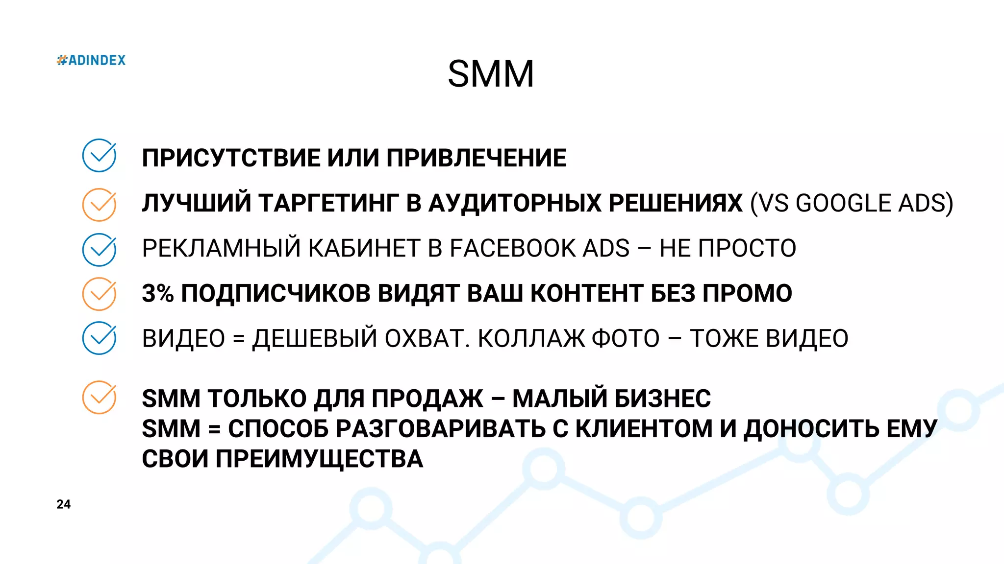 24
ПРИСУТСТВИЕ ИЛИ ПРИВЛЕЧЕНИЕ
ЛУЧШИЙ ТАРГЕТИНГ В АУДИТОРНЫХ РЕШЕНИЯХ (VS GOOGLE ADS)
РЕКЛАМНЫЙ КАБИНЕТ В FACEBOOK ADS – НЕ ПРОСТО
3% ПОДПИСЧИКОВ ВИДЯТ ВАШ КОНТЕНТ БЕЗ ПРОМО
ВИДЕО = ДЕШЕВЫЙ ОХВАТ. КОЛЛАЖ ФОТО – ТОЖЕ ВИДЕО
SMM ТОЛЬКО ДЛЯ ПРОДАЖ – МАЛЫЙ БИЗНЕС
SMM = СПОСОБ РАЗГОВАРИВАТЬ С КЛИЕНТОМ И ДОНОСИТЬ ЕМУ
СВОИ ПРЕИМУЩЕСТВА
SMM
 