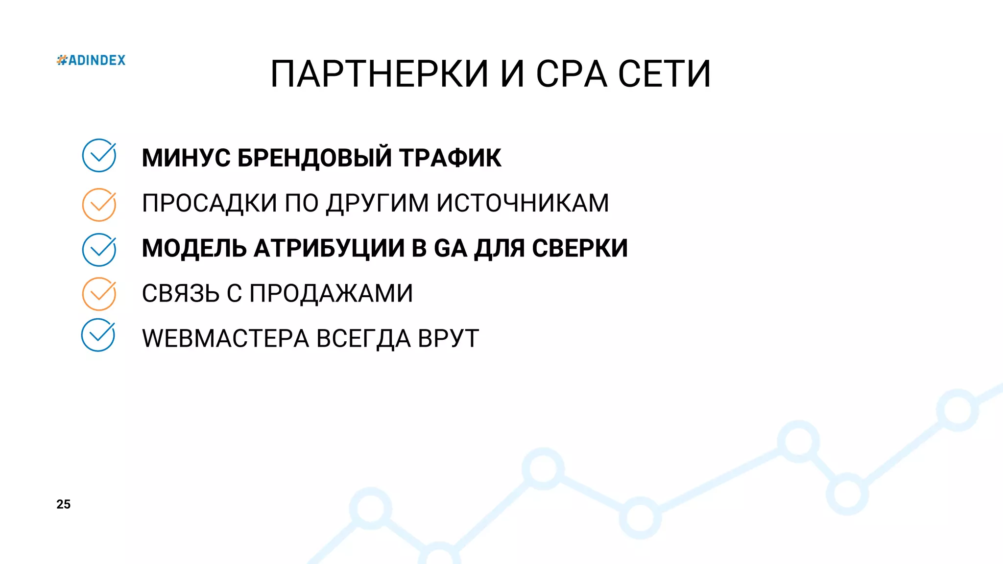 25
МИНУС БРЕНДОВЫЙ ТРАФИК
ПРОСАДКИ ПО ДРУГИМ ИСТОЧНИКАМ
МОДЕЛЬ АТРИБУЦИИ В GA ДЛЯ СВЕРКИ
СВЯЗЬ С ПРОДАЖАМИ
WEBМАСТЕРА ВСЕГДА ВРУТ
ПАРТНЕРКИ И CPA СЕТИ
 