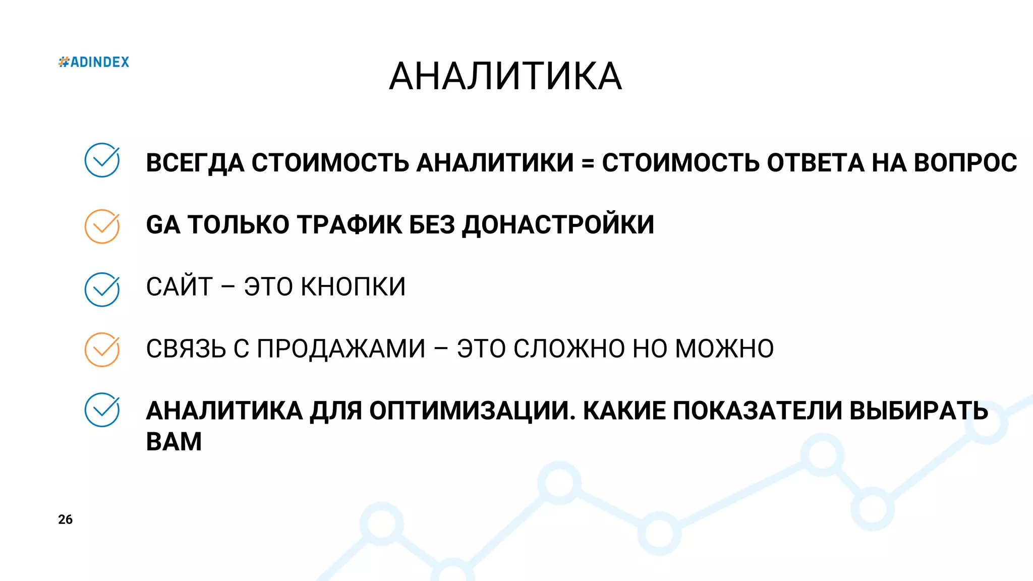 26
ВСЕГДА СТОИМОСТЬ АНАЛИТИКИ = СТОИМОСТЬ ОТВЕТА НА ВОПРОС
GA ТОЛЬКО ТРАФИК БЕЗ ДОНАСТРОЙКИ
САЙТ – ЭТО КНОПКИ
СВЯЗЬ С ПРОДАЖАМИ – ЭТО СЛОЖНО НО МОЖНО
АНАЛИТИКА ДЛЯ ОПТИМИЗАЦИИ. КАКИЕ ПОКАЗАТЕЛИ ВЫБИРАТЬ
ВАМ
АНАЛИТИКА
 