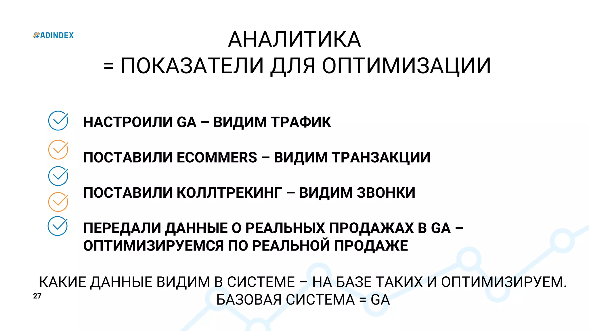 27
НАСТРОИЛИ GA – ВИДИМ ТРАФИК
ПОСТАВИЛИ ECOMMERS – ВИДИМ ТРАНЗАКЦИИ
ПОСТАВИЛИ КОЛЛТРЕКИНГ – ВИДИМ ЗВОНКИ
ПЕРЕДАЛИ ДАННЫЕ О РЕАЛЬНЫХ ПРОДАЖАХ В GA –
ОПТИМИЗИРУЕМСЯ ПО РЕАЛЬНОЙ ПРОДАЖЕ
АНАЛИТИКА
= ПОКАЗАТЕЛИ ДЛЯ ОПТИМИЗАЦИИ
КАКИЕ ДАННЫЕ ВИДИМ В СИСТЕМЕ – НА БАЗЕ ТАКИХ И ОПТИМИЗИРУЕМ.
БАЗОВАЯ СИСТЕМА = GA
 