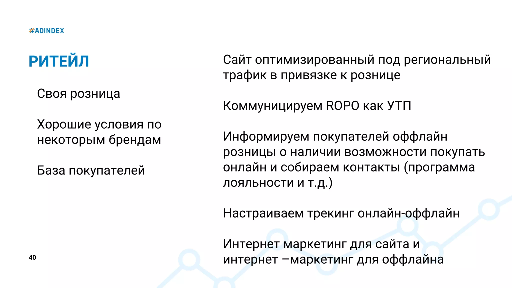 40
РИТЕЙЛ
Своя розница
Хорошие условия по
некоторым брендам
База покупателей
Сайт оптимизированный под региональный
трафик в привязке к рознице
Коммуницируем ROPO как УТП
Информируем покупателей оффлайн
розницы о наличии возможности покупать
онлайн и собираем контакты (программа
лояльности и т.д.)
Настраиваем трекинг онлайн-оффлайн
Интернет маркетинг для сайта и
интернет –маркетинг для оффлайна
 